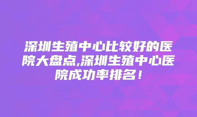 深圳生殖中心比较好的医院大盘点,深圳生殖中心医院成功率排名！