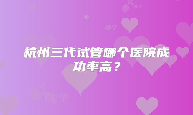 杭州三代试管哪个医院成功率高?
