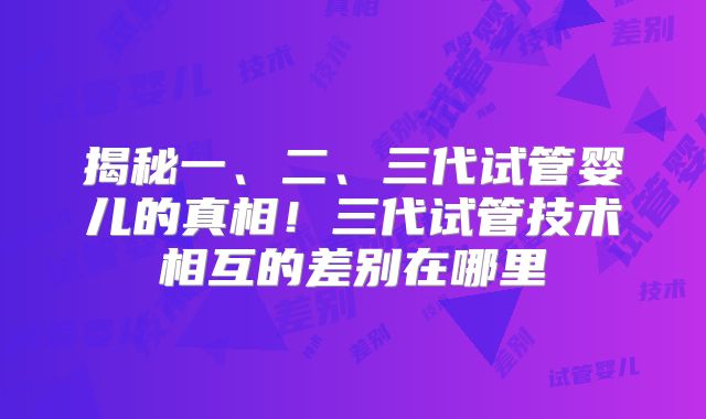 揭秘一、二、三代试管婴儿的真相！三代试管技术相互的差别在哪里