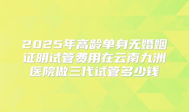 2025年高龄单身无婚姻证明试管费用在云南九洲医院做三代试管多少钱