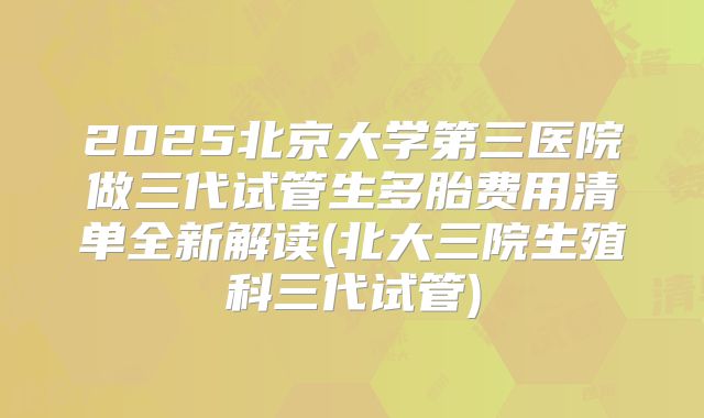 2025北京大学第三医院做三代试管生多胎费用清单全新解读(北大三院生殖科三代试管)