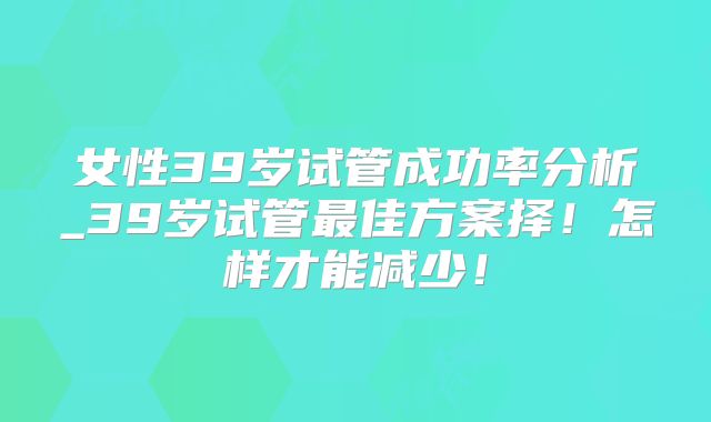 女性39岁试管成功率分析_39岁试管最佳方案择！怎样才能减少！