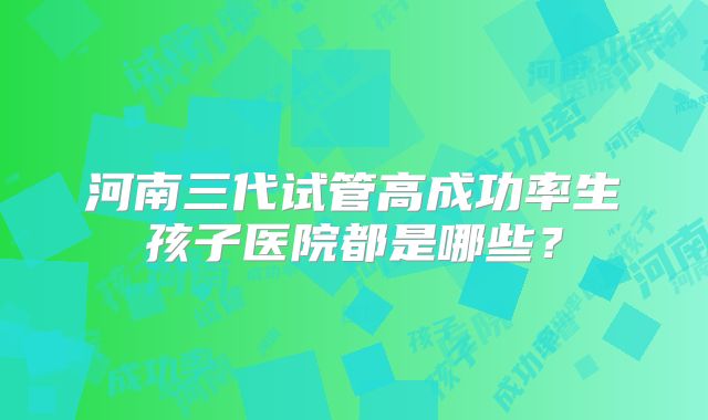 河南三代试管高成功率生孩子医院都是哪些？