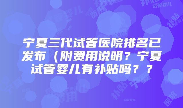 宁夏三代试管医院排名已发布（附费用说明？宁夏试管婴儿有补贴吗？？