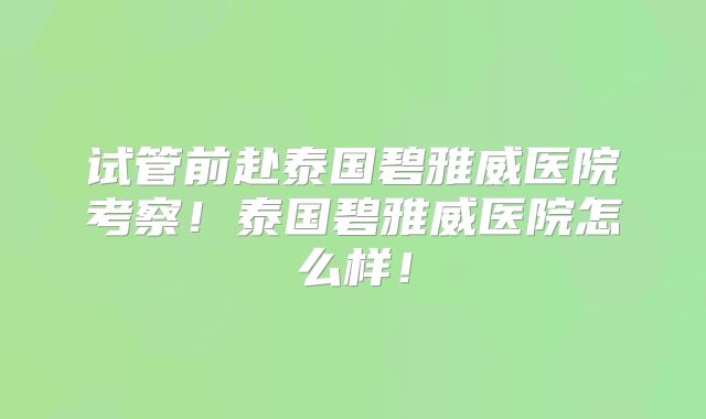 试管前赴泰国碧雅威医院考察！泰国碧雅威医院怎么样！