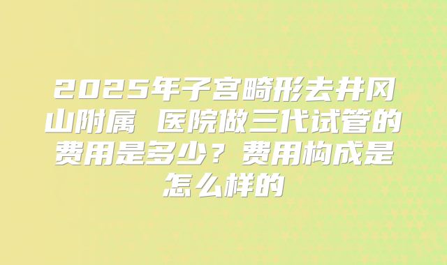 2025年子宫畸形去井冈山附属 医院做三代试管的费用是多少？费用构成是怎么样的