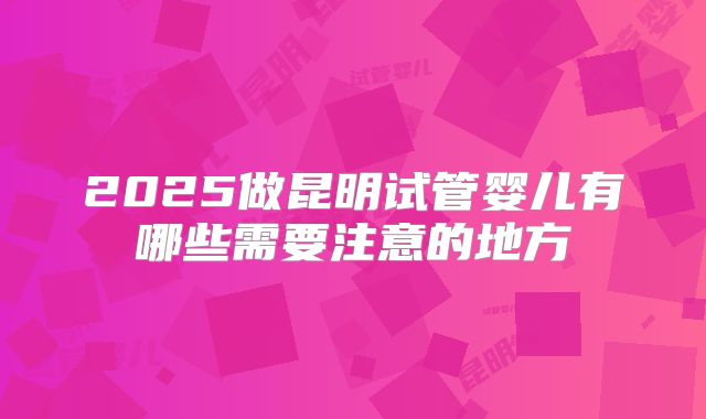 2025做昆明试管婴儿有哪些需要注意的地方