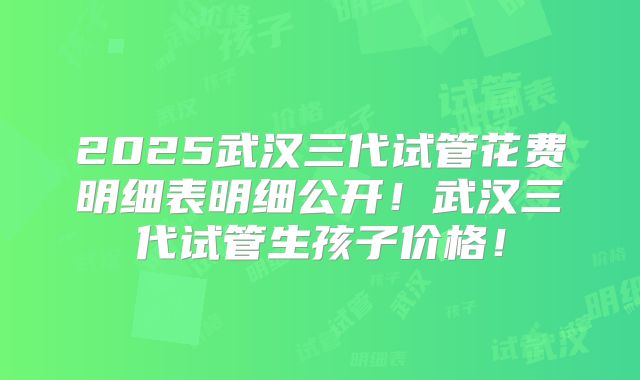 2025武汉三代试管花费明细表明细公开！武汉三代试管生孩子价格！