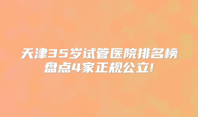 天津35岁试管医院排名榜盘点4家正规公立!