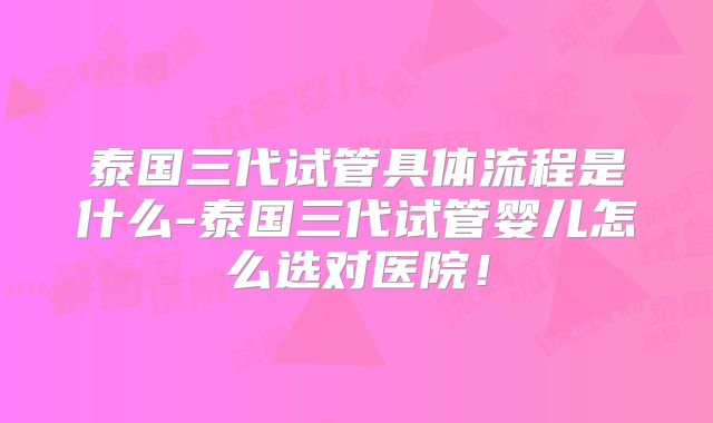 泰国三代试管具体流程是什么-泰国三代试管婴儿怎么选对医院！