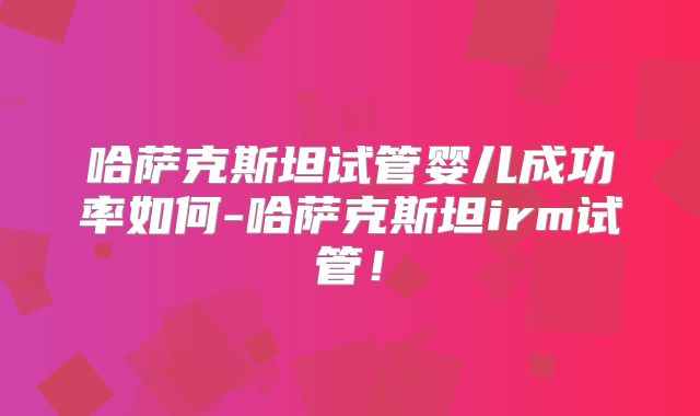 哈萨克斯坦试管婴儿成功率如何-哈萨克斯坦irm试管！