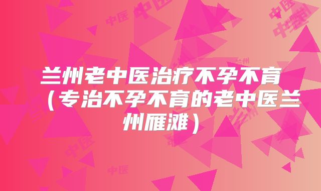 兰州老中医治疗不孕不育（专治不孕不育的老中医兰州雁滩）