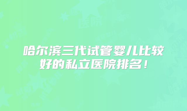 哈尔滨三代试管婴儿比较好的私立医院排名！