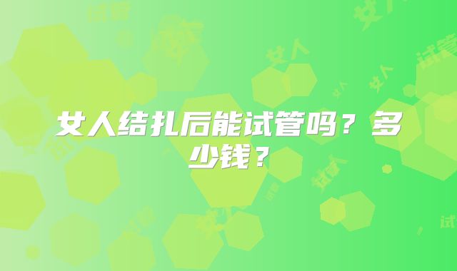 女人结扎后能试管吗？多少钱？