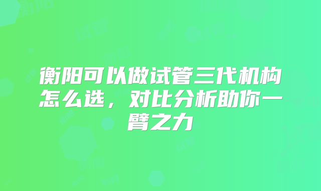 衡阳可以做试管三代机构怎么选,对比分析助你一臂之力