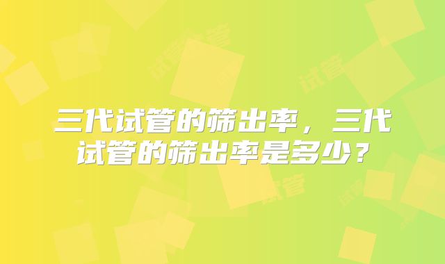 三代试管的筛出率，三代试管的筛出率是多少？