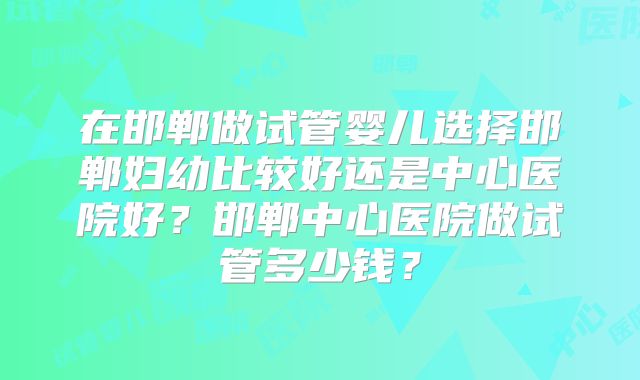 在邯郸做试管婴儿选择邯郸妇幼比较好还是中心医院好?邯郸中心医院做试管多少钱?