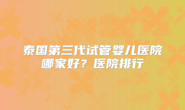 泰国第三代试管婴儿医院哪家好？医院排行