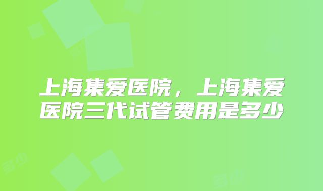 上海集爱医院,上海集爱医院三代试管费用是多少