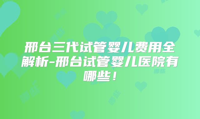 邢台三代试管婴儿费用全解析-邢台试管婴儿医院有哪些！