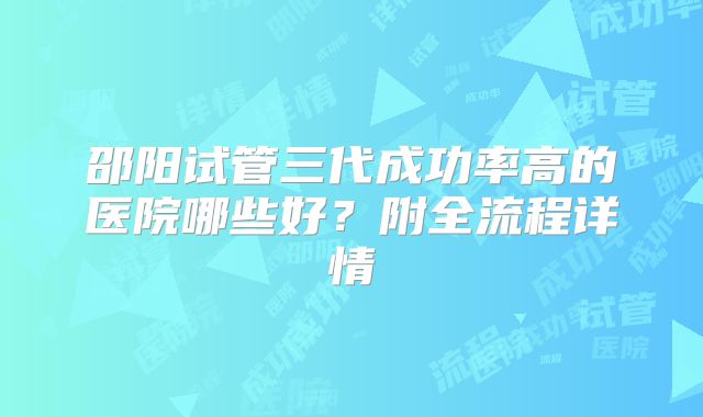 邵阳试管三代成功率高的医院哪些好？附全流程详情