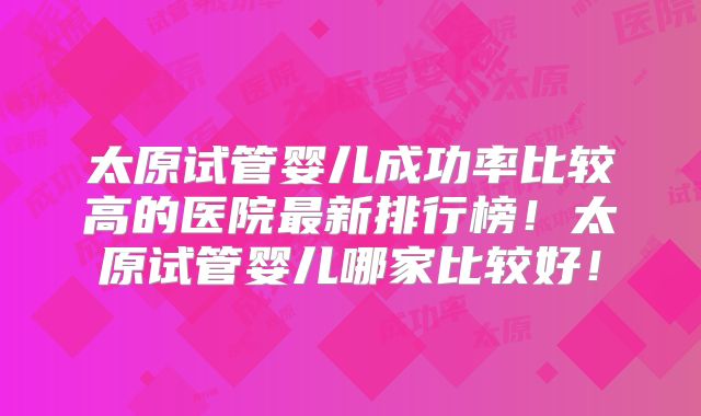 太原试管婴儿成功率比较高的医院最新排行榜！太原试管婴儿哪家比较好！