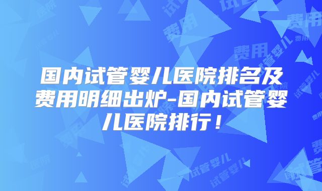 国内试管婴儿医院排名及费用明细出炉-国内试管婴儿医院排行！