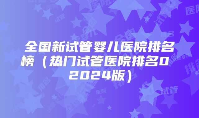 全国新试管婴儿医院排名榜（热门试管医院排名0 2024版）