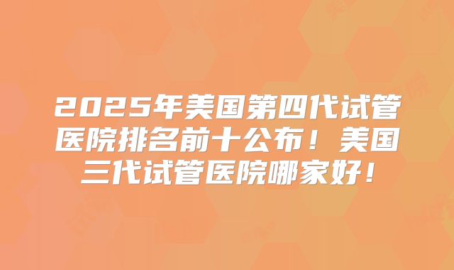 2025年美国第四代试管医院排名前十公布！美国三代试管医院哪家好！