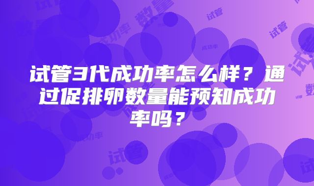 试管3代成功率怎么样？通过促排卵数量能预知成功率吗？