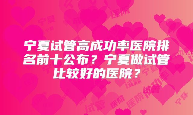 宁夏试管高成功率医院排名前十公布?宁夏做试管比较好的医院?