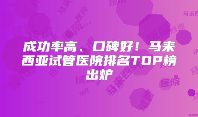 成功率高、口碑好！马来西亚试管医院排名TOP榜出炉
