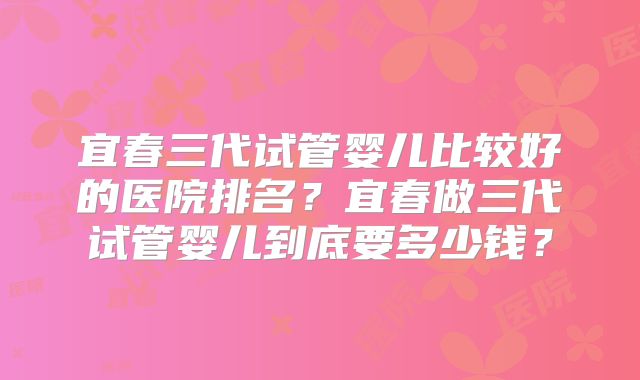 宜春三代试管婴儿比较好的医院排名？宜春做三代试管婴儿到底要多少钱？