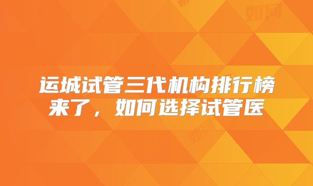 运城试管三代机构排行榜来了，如何选择试管医
