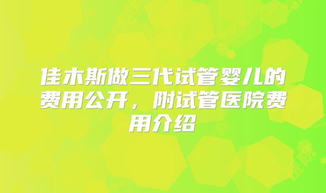 佳木斯做三代试管婴儿的费用公开，附试管医院费用介绍