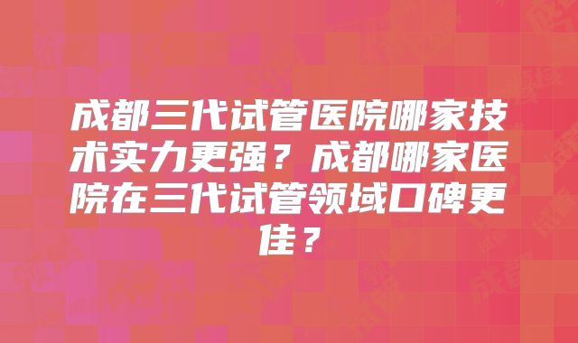 成都三代试管医院哪家技术实力更强？成都哪家医院在三代试管领域口碑更佳？
