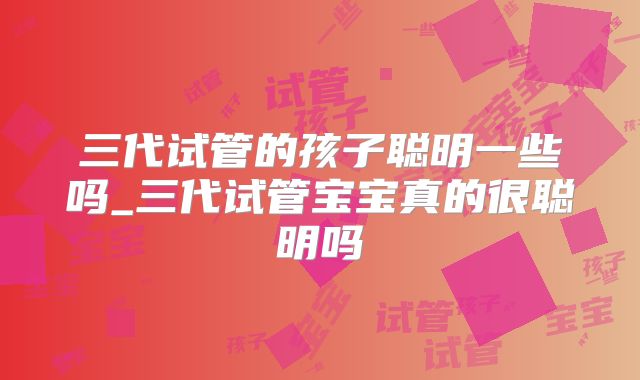 三代试管的孩子聪明一些吗_三代试管宝宝真的很聪明吗