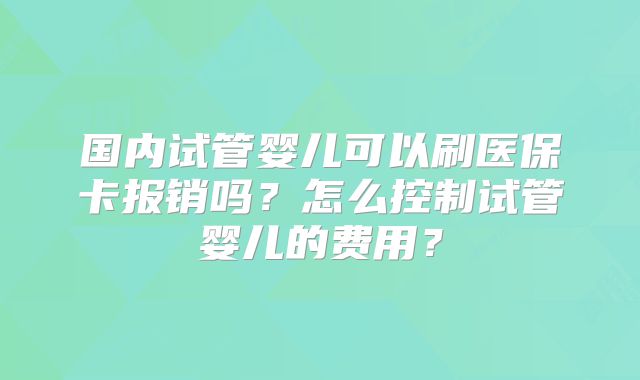 国内试管婴儿可以刷医保卡报销吗?怎么控制试管婴儿的费用?