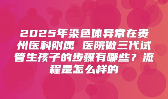 2025年染色体异常在贵州医科附属 医院做三代试管生孩子的步骤有哪些？流程是怎么样的