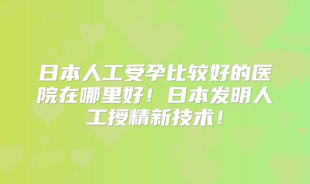 日本人工受孕比较好的医院在哪里好!日本发明人工授精新技术!