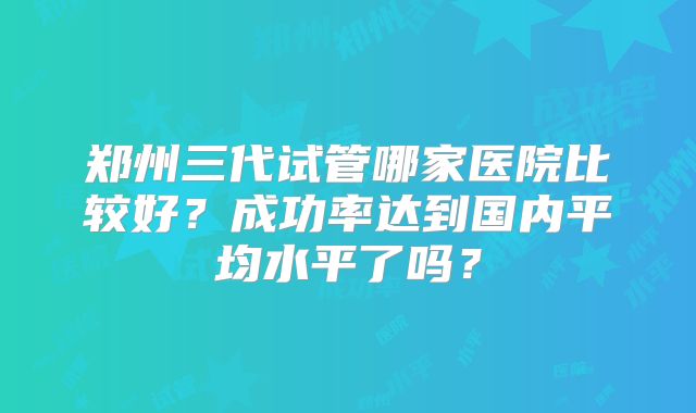 郑州三代试管哪家医院比较好?成功率达到国内平均水平了吗?