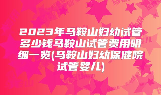 2023年马鞍山妇幼试管多少钱马鞍山试管费用明细一览(马鞍山妇幼保健院试管婴儿)
