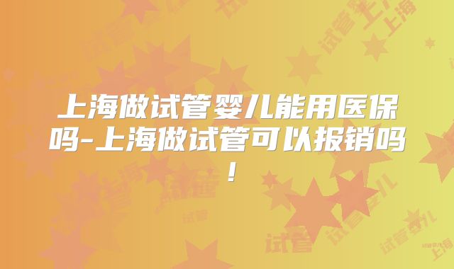 上海做试管婴儿能用医保吗-上海做试管可以报销吗！