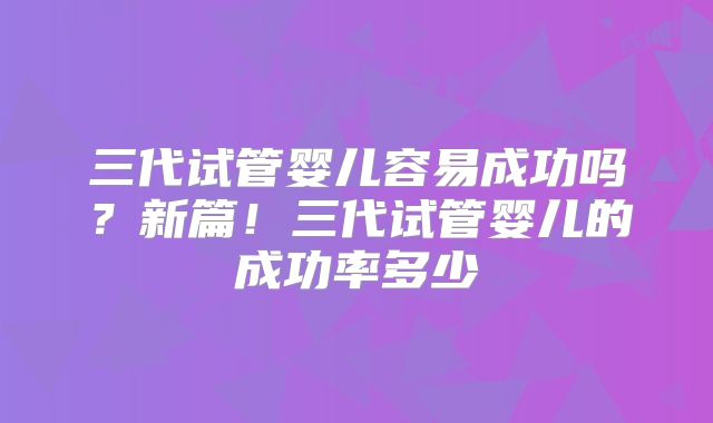 三代试管婴儿容易成功吗？新篇！三代试管婴儿的成功率多少