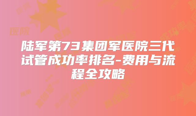 陆军第73集团军医院三代试管成功率排名-费用与流程全攻略