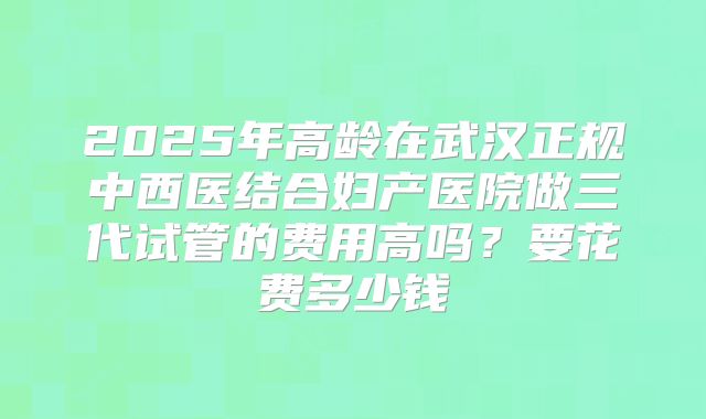2025年高龄在武汉正规中西医结合妇产医院做三代试管的费用高吗?要花费多少钱
