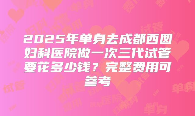 2025年单身去成都西囡妇科医院做一次三代试管要花多少钱?完整费用可参考