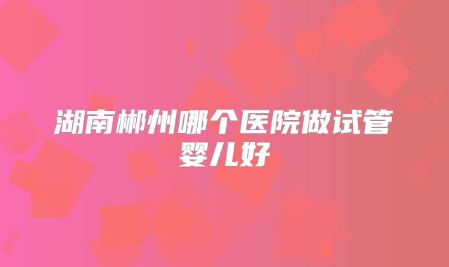 湖南郴州哪个医院做试管婴儿好