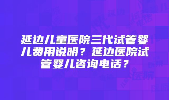 延边儿童医院三代试管婴儿费用说明？延边医院试管婴儿咨询电话？