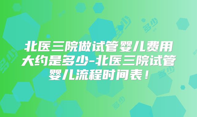 北医三院做试管婴儿费用大约是多少-北医三院试管婴儿流程时间表！